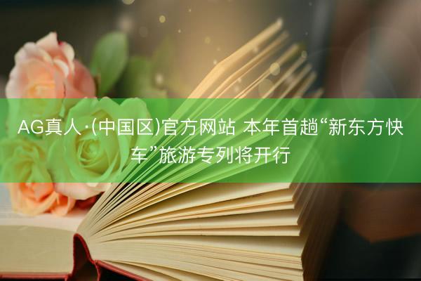 AG真人·(中国区)官方网站 本年首趟“新东方快车”旅游专列将开行