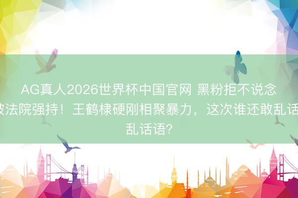 AG真人2026世界杯中国官网 黑粉拒不说念歉被法院强持!王鹤棣硬刚相聚暴力,这次谁还敢乱话语?