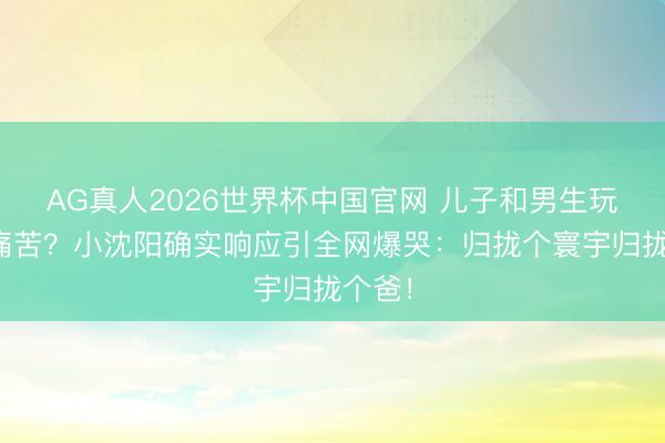 AG真人2026世界杯中国官网 儿子和男生玩周身痛苦?小沈阳确实响应引全网爆哭:归拢个寰宇归拢个爸!