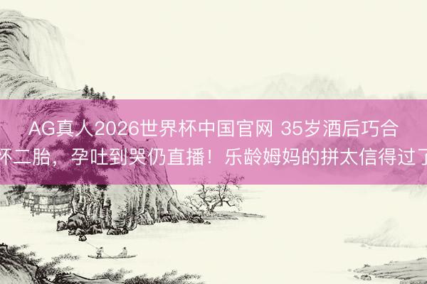 AG真人2026世界杯中国官网 35岁酒后巧合怀二胎,孕吐到哭仍直播!乐龄姆妈的拼太信得过了