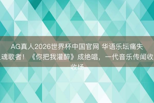 AG真人2026世界杯中国官网 华语乐坛痛失灵魂歌者!《你把我灌醉》成绝唱,一代音乐传闻收场