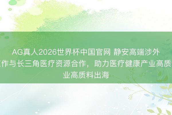AG真人2026世界杯中国官网 静安高端涉外专科工作与长三角医疗资源合作,助力医疗健康产业高质料出海