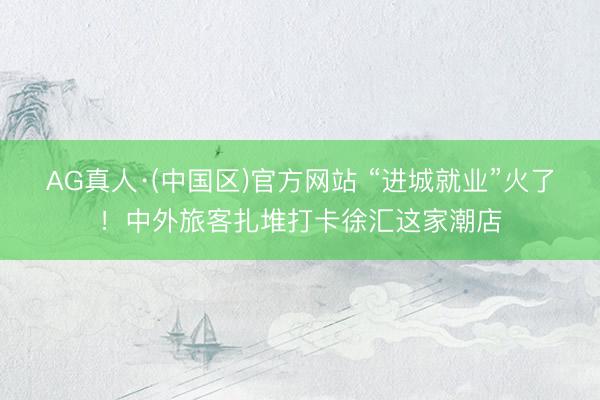 AG真人·(中国区)官方网站 “进城就业”火了!中外旅客扎堆打卡徐汇这家潮店