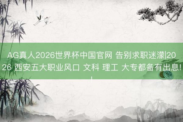AG真人2026世界杯中国官网 告别求职迷濛|2026 西安五大职业风口 文科 理工 大专都备有出息!