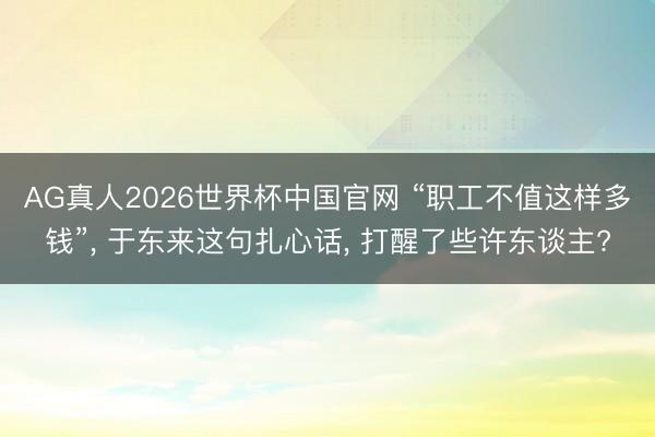 AG真人2026世界杯中国官网 “职工不值这样多钱”, 于东来这句扎心话, 打醒了些许东谈主?