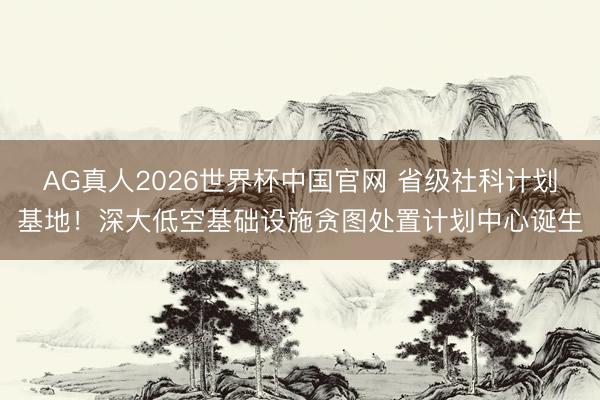 AG真人2026世界杯中国官网 省级社科计划基地！深大低空基础设施贪图处置计划中心诞生