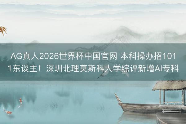 AG真人2026世界杯中国官网 本科操办招1011东谈主！深圳北理莫斯科大学综评新增AI专科