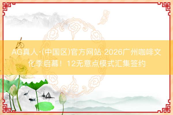 AG真人·(中国区)官方网站 2026广州咖啡文化季启幕!12无意点模式汇集签约