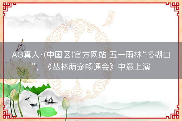 AG真人·(中国区)官方网站 五一雨林“慢糊口”,《丛林萌宠畅通会》中意上演