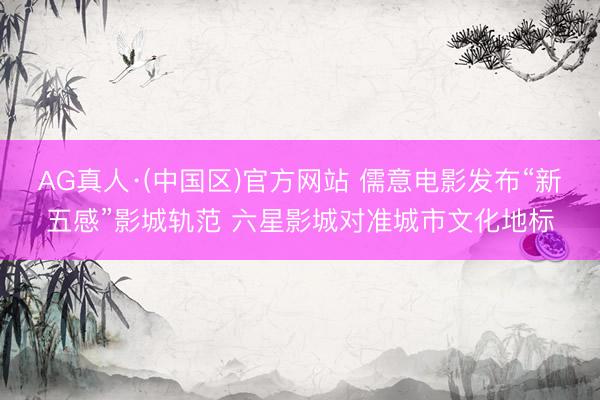 AG真人·(中国区)官方网站 儒意电影发布“新五感”影城轨范 六星影城对准城市文化地标