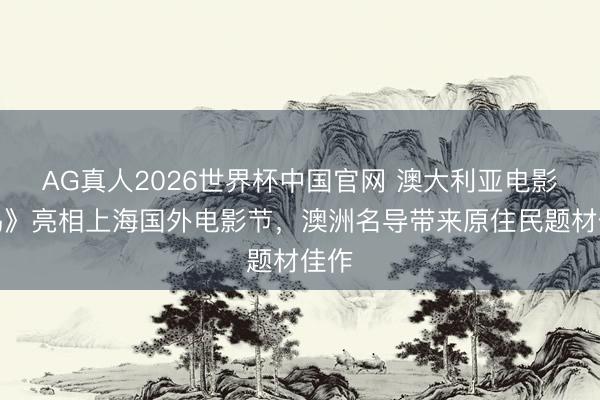 AG真人2026世界杯中国官网 澳大利亚电影《钨》亮相上海国外电影节,澳洲名导带来原住民题材佳作