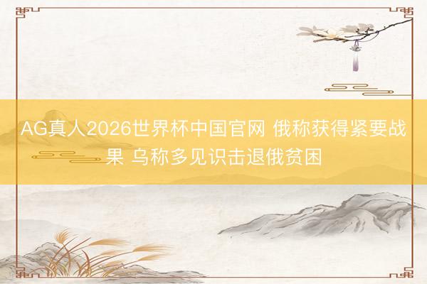 AG真人2026世界杯中国官网 俄称获得紧要战果 乌称多见识击退俄贫困