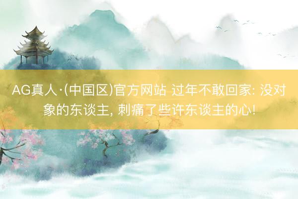 AG真人·(中国区)官方网站 过年不敢回家: 没对象的东谈主, 刺痛了些许东谈主的心!