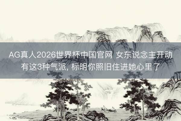 AG真人2026世界杯中国官网 女东说念主开动有这3种气派, 标明你照旧住进她心里了