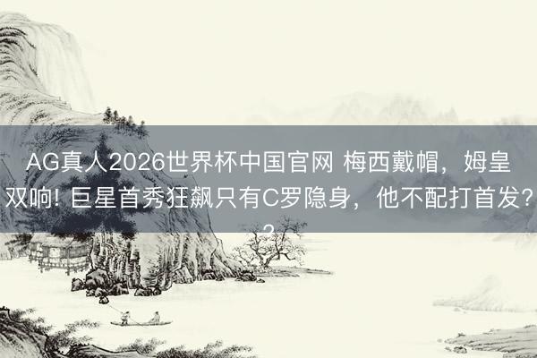 AG真人2026世界杯中国官网 梅西戴帽，姆皇双响! 巨星首秀狂飙只有C罗隐身，他不配打首发?