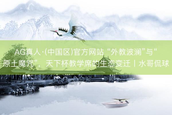 AG真人·(中国区)官方网站 “外教波澜”与“原土魔咒”，天下杯教学席的生态变迁丨水哥侃球