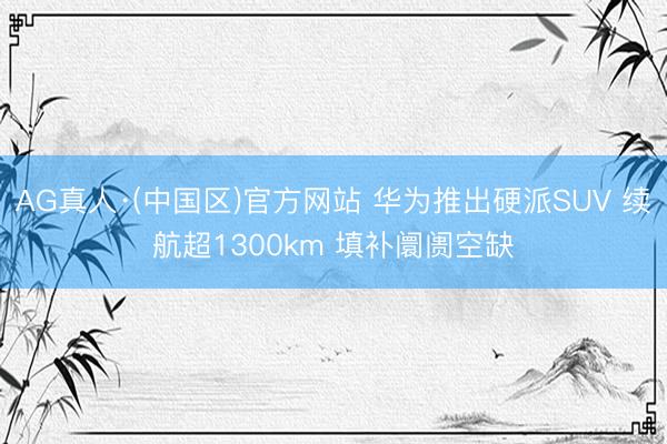 AG真人·(中国区)官方网站 华为推出硬派SUV 续航超1300km 填补阛阓空缺