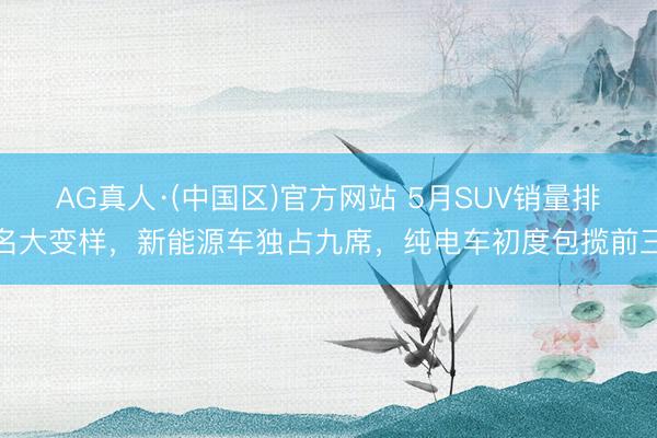 AG真人·(中国区)官方网站 5月SUV销量排名大变样,新能源车独占九席,纯电车初度包揽前三
