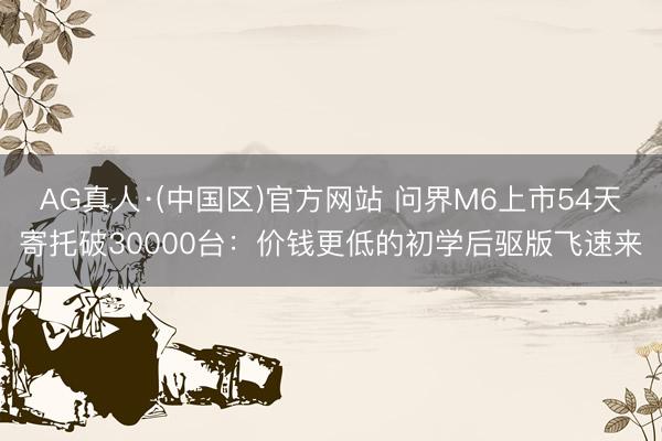 AG真人·(中国区)官方网站 问界M6上市54天寄托破30000台:价钱更低的初学后驱版飞速来