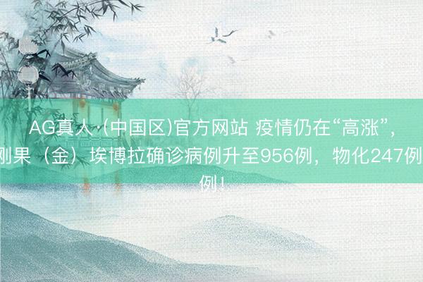 AG真人·(中国区)官方网站 疫情仍在“高涨”,刚果(金)埃博拉确诊病例升至956例,物化247例!