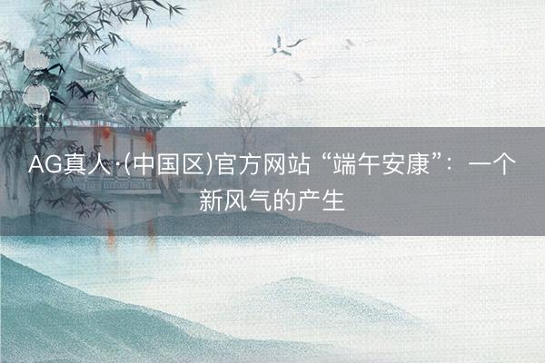 AG真人·(中国区)官方网站 “端午安康”：一个新风气的产生