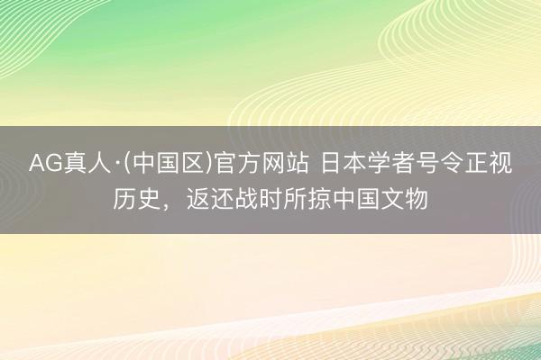AG真人·(中国区)官方网站 日本学者号令正视历史,返还战时所掠中国文物
